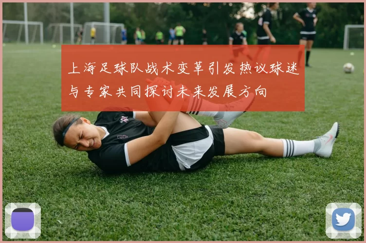 上海足球队战术变革引发热议球迷与专家共同探讨未来发展方向