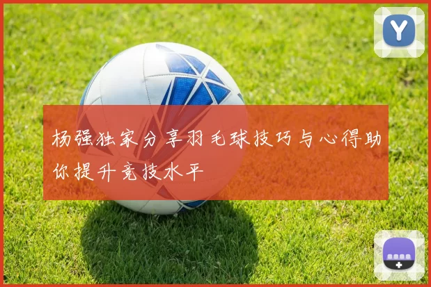 杨强独家分享羽毛球技巧与心得助你提升竞技水平