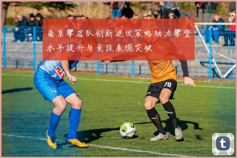 南京攀岩队创新进攻策略助力攀登水平提升与竞技表现突破