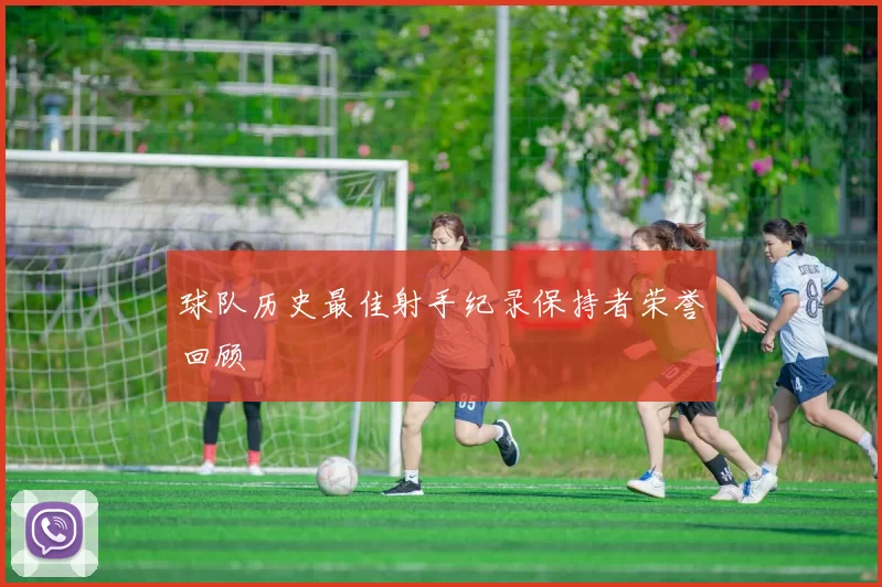 球队历史最佳射手纪录保持者荣誉回顾
