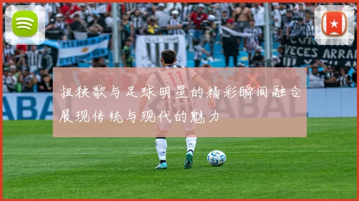扭秧歌与足球明星的精彩瞬间融合展现传统与现代的魅力
