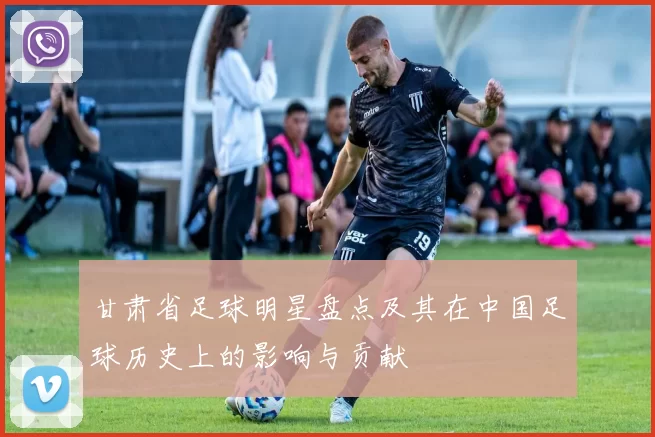 甘肃省足球明星盘点及其在中国足球历史上的影响与贡献