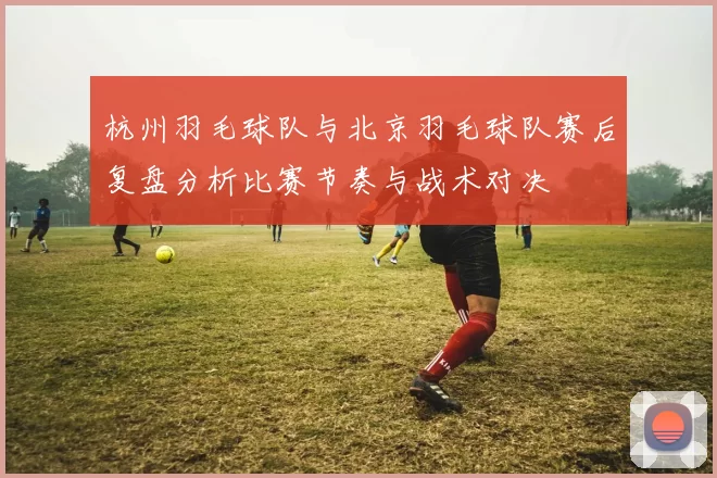 杭州羽毛球队与北京羽毛球队赛后复盘分析比赛节奏与战术对决