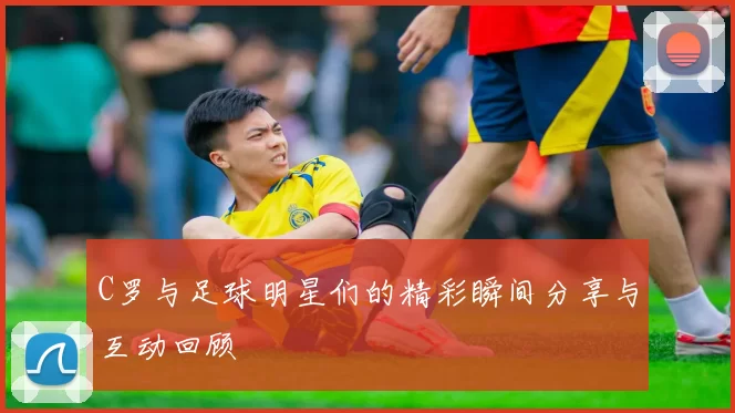 C罗与足球明星们的精彩瞬间分享与互动回顾
