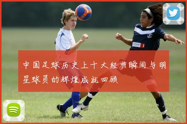 中国足球历史上十大经典瞬间与明星球员的辉煌成就回顾