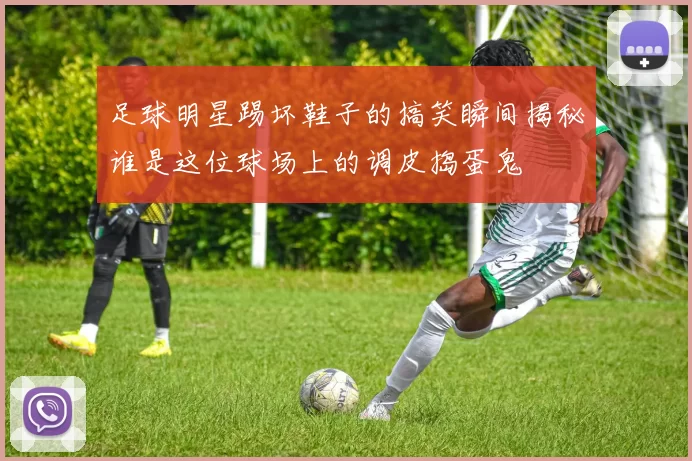 足球明星踢坏鞋子的搞笑瞬间揭秘谁是这位球场上的调皮捣蛋鬼