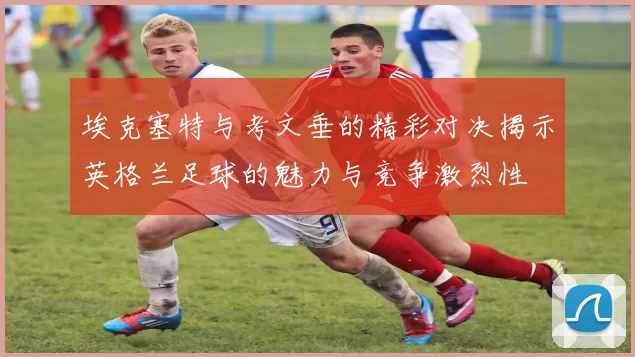 埃克塞特与考文垂的精彩对决揭示英格兰足球的魅力与竞争激烈性
