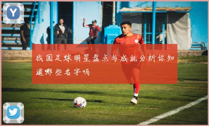 我国足球明星盘点与成就分析你知道哪些名字吗