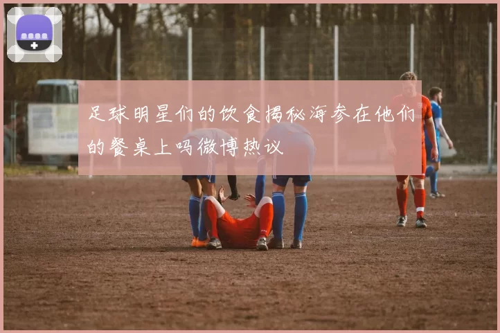 足球明星们的饮食揭秘海参在他们的餐桌上吗微博热议