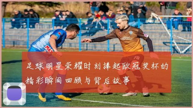 足球明星荣耀时刻捧起欧冠奖杯的精彩瞬间回顾与背后故事