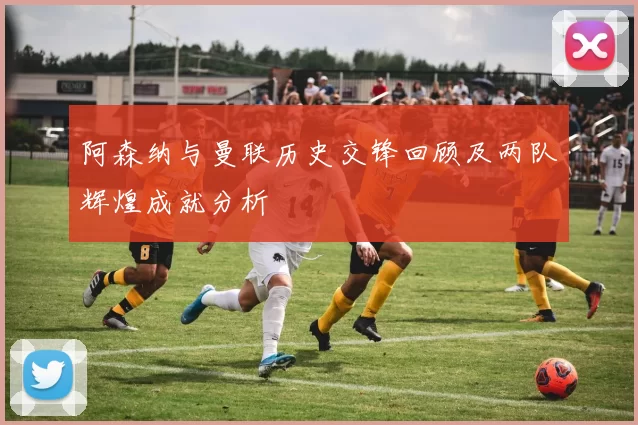 阿森纳与曼联历史交锋回顾及两队辉煌成就分析