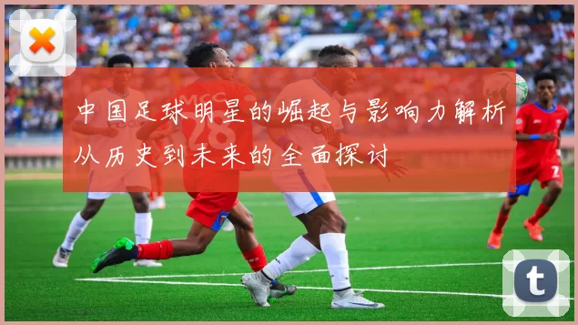 中国足球明星的崛起与影响力解析从历史到未来的全面探讨