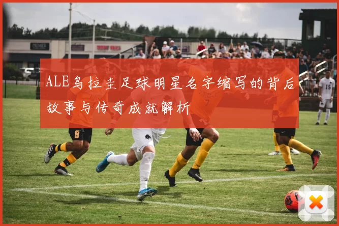ALE乌拉圭足球明星名字缩写的背后故事与传奇成就解析
