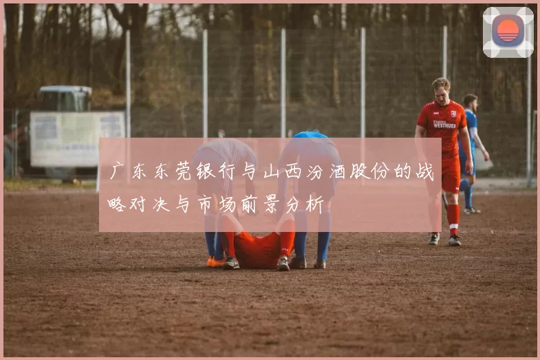 广东东莞银行与山西汾酒股份的战略对决与市场前景分析