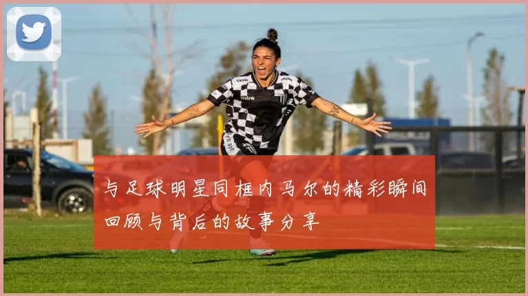 与足球明星同框内马尔的精彩瞬间回顾与背后的故事分享