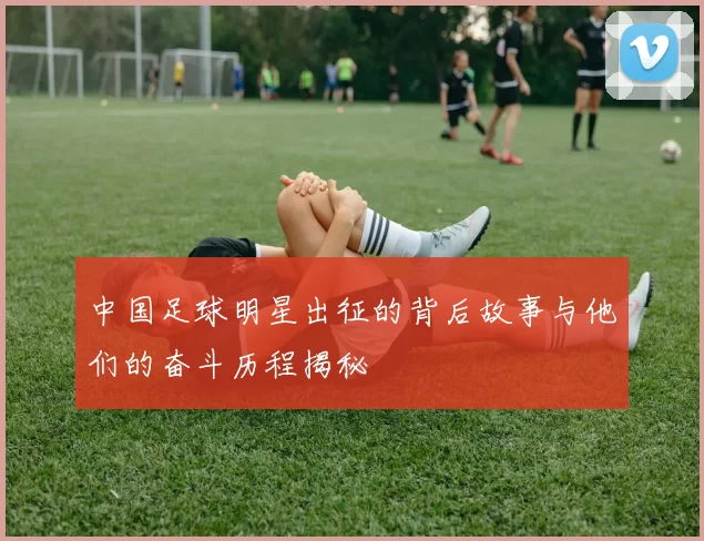 中国足球明星出征的背后故事与他们的奋斗历程揭秘