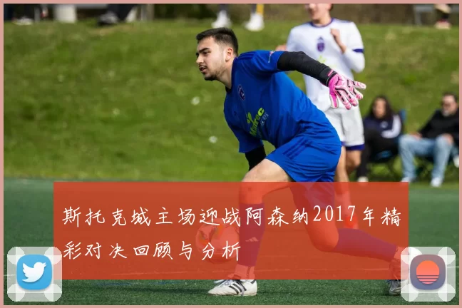 斯托克城主场迎战阿森纳2017年精彩对决回顾与分析