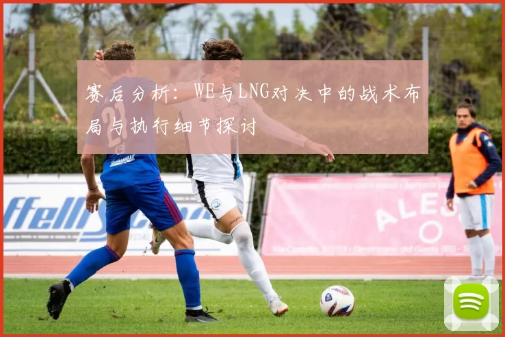 赛后分析：WE与LNG对决中的战术布局与执行细节探讨