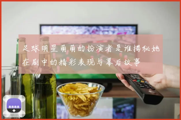足球明星萌萌的扮演者是谁揭秘她在剧中的精彩表现与幕后故事