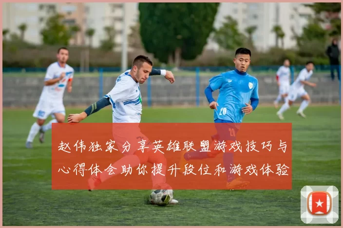 赵伟独家分享英雄联盟游戏技巧与心得体会助你提升段位和游戏体验