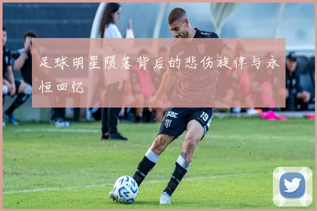足球明星陨落背后的悲伤旋律与永恒回忆