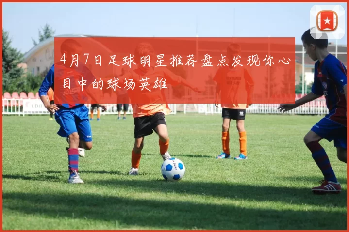 4月7日足球明星推荐盘点发现你心目中的球场英雄