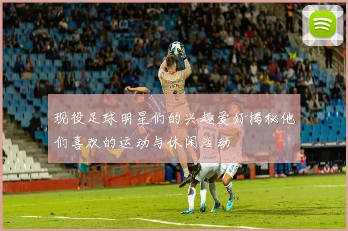 现役足球明星们的兴趣爱好揭秘他们喜欢的运动与休闲活动