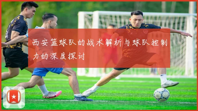 西安篮球队的战术解析与球队控制力的深度探讨