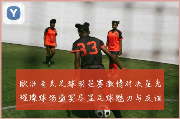 欧洲南美足球明星赛激情对决星光璀璨球场盛宴尽显足球魅力与友谊