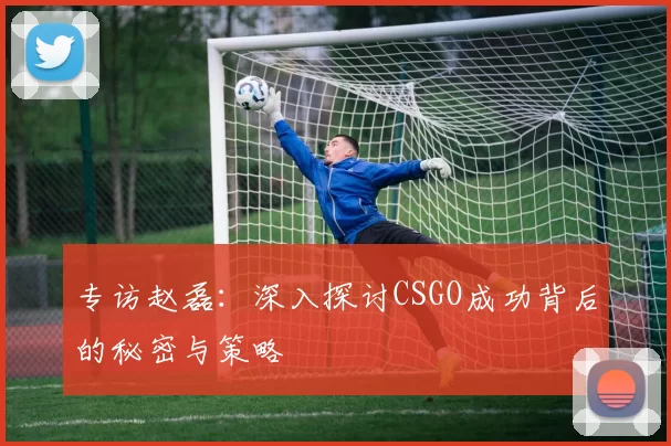 专访赵磊：深入探讨CSGO成功背后的秘密与策略