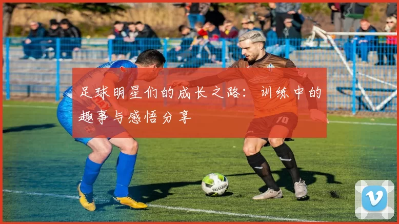 足球明星们的成长之路：训练中的趣事与感悟分享