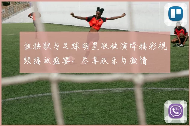扭秧歌与足球明星联袂演绎精彩视频播放盛宴，尽享欢乐与激情