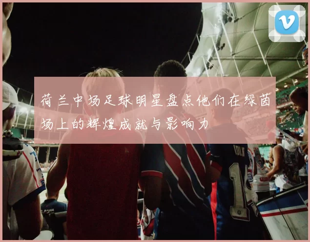 荷兰中场足球明星盘点他们在绿茵场上的辉煌成就与影响力