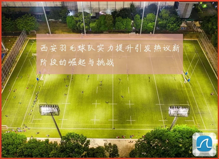 西安羽毛球队实力提升引发热议新阶段的崛起与挑战