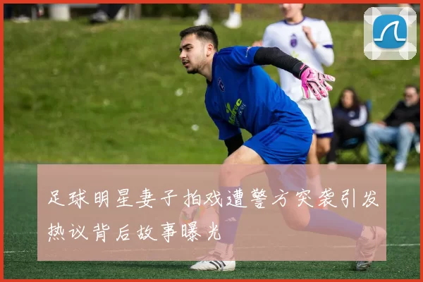 足球明星妻子拍戏遭警方突袭引发热议背后故事曝光