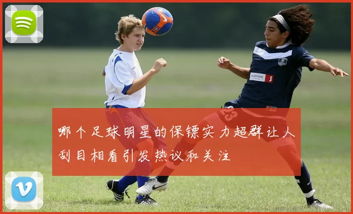 哪个足球明星的保镖实力超群让人刮目相看引发热议和关注