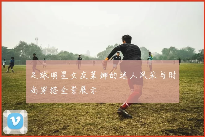 足球明星女友莱娜的迷人风采与时尚穿搭全景展示