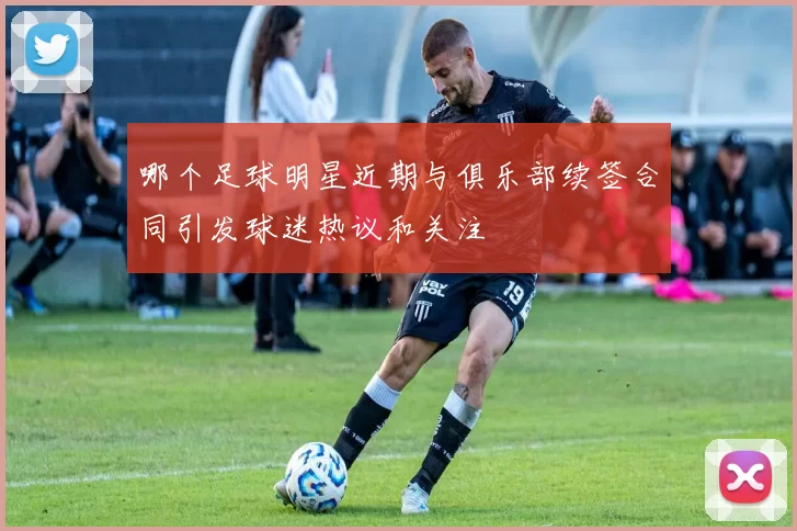 哪个足球明星近期与俱乐部续签合同引发球迷热议和关注