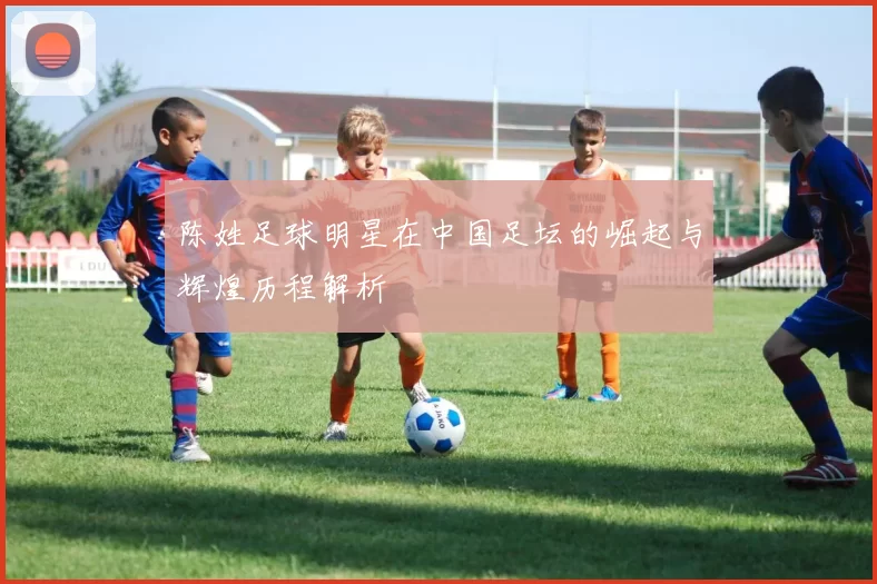 陈姓足球明星在中国足坛的崛起与辉煌历程解析