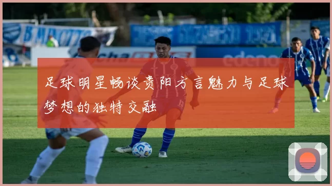 足球明星畅谈贵阳方言魅力与足球梦想的独特交融