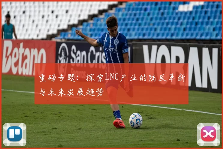 重磅专题：探索LNG产业的防反革新与未来发展趋势