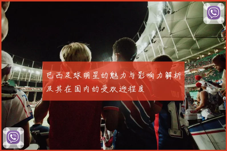 巴西足球明星的魅力与影响力解析及其在国内的受欢迎程度