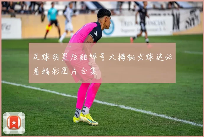 足球明星炫酷绰号大揭秘女球迷必看精彩图片合集