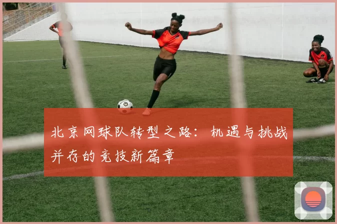 北京网球队转型之路：机遇与挑战并存的竞技新篇章