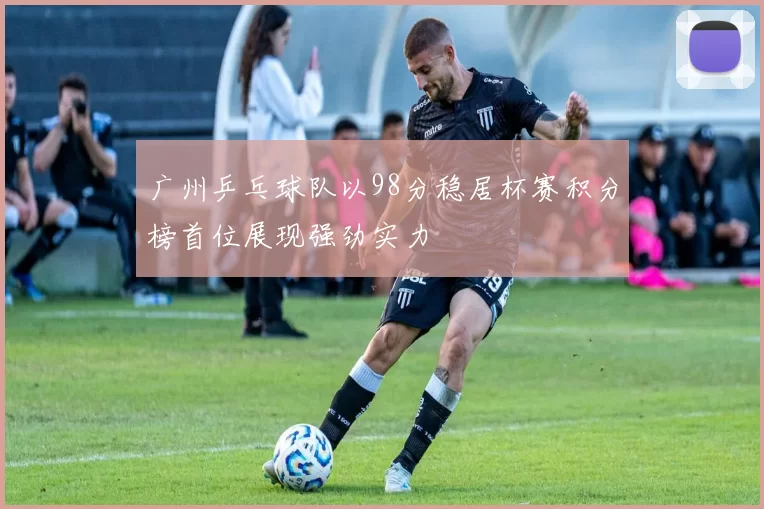 广州乒乓球队以98分稳居杯赛积分榜首位展现强劲实力