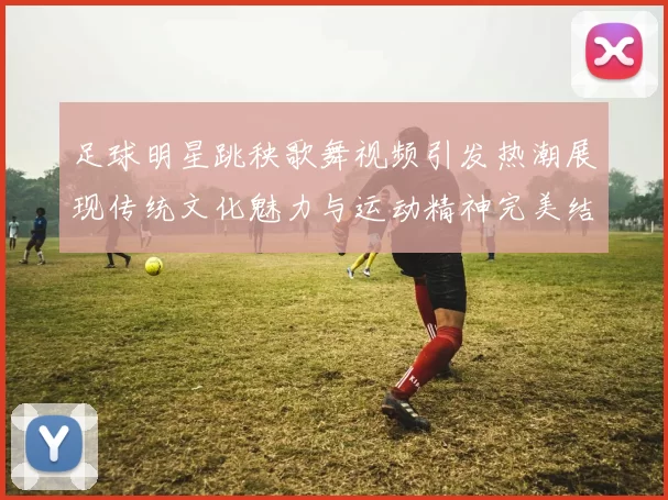 足球明星跳秧歌舞视频引发热潮展现传统文化魅力与运动精神完美结合