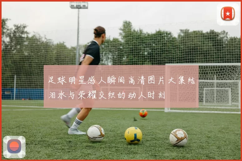 足球明星感人瞬间高清图片大集结泪水与荣耀交织的动人时刻