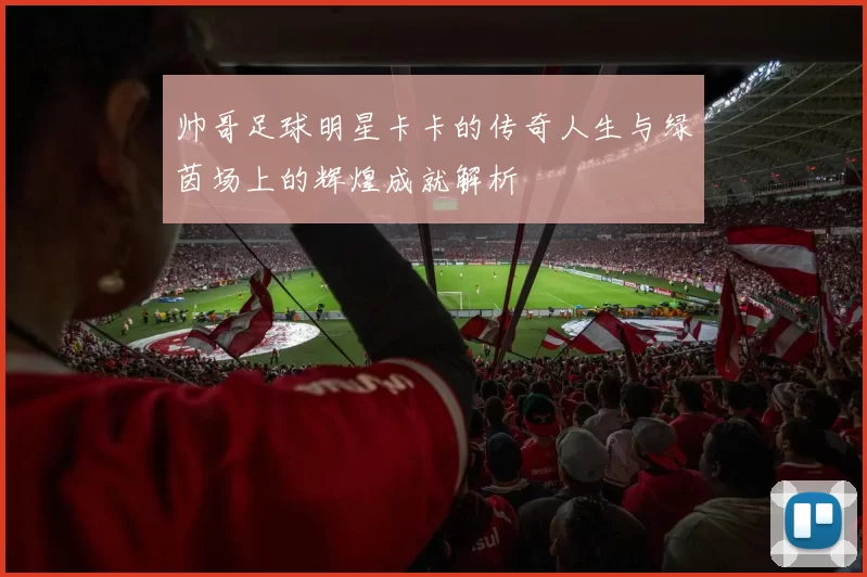 帅哥足球明星卡卡的传奇人生与绿茵场上的辉煌成就解析