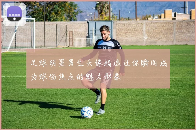 足球明星男生头像精选让你瞬间成为球场焦点的魅力形象