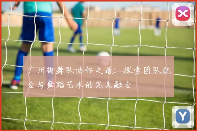广州街舞队协作之道：探索团队配合与舞蹈艺术的完美融合